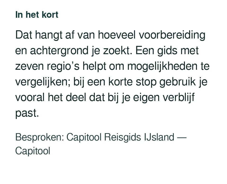 Dat hangt af van hoeveel voorbereiding en achtergrond je zoekt. Een gids met zeven regio’s helpt om mogelijkheden te vergelijken; bij een korte stop gebruik je vooral het deel dat bij je eigen verblijf past. Besproken: Capitool Reisgids IJsland — Capitool.