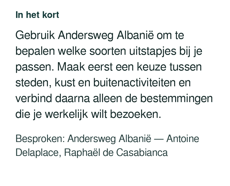 Gebruik Andersweg Albanië om te bepalen welke soorten uitstapjes bij je passen. Maak eerst een keuze tussen steden, kust en buitenactiviteiten en verbind daarna alleen de bestemmingen die je werkelijk wilt bezoeken. Besproken: Andersweg Albanië — Antoine Delaplace, Raphaël de Casabianca.