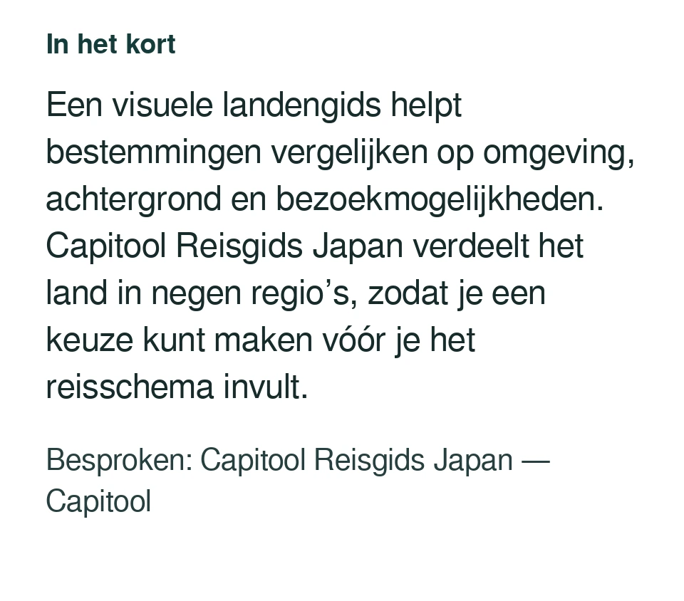 Een visuele landengids helpt bestemmingen vergelijken op omgeving, achtergrond en bezoekmogelijkheden. Capitool Reisgids Japan verdeelt het land in negen regio’s, zodat je een keuze kunt maken vóór je het reisschema invult. Besproken: Capitool Reisgids Japan — Capitool.