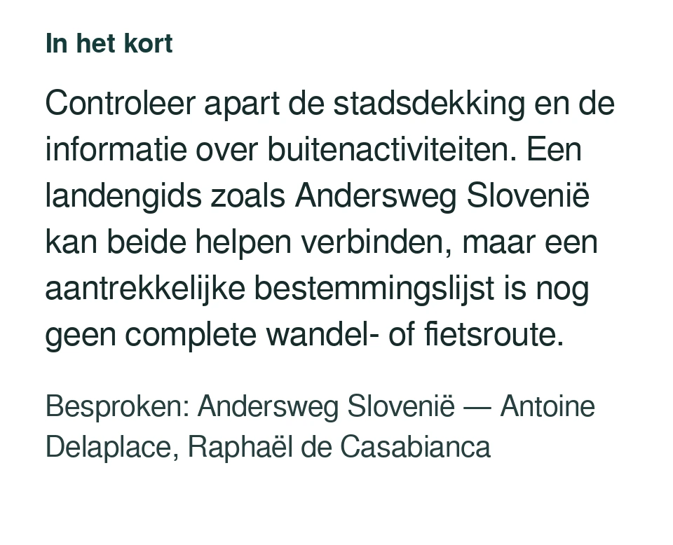 Controleer apart de stadsdekking en de informatie over buitenactiviteiten. Een landengids zoals Andersweg Slovenië kan beide helpen verbinden, maar een aantrekkelijke bestemmingslijst is nog geen complete wandel- of fietsroute. Besproken: Andersweg Slovenië — Antoine Delaplace, Raphaël de Casabianca.
