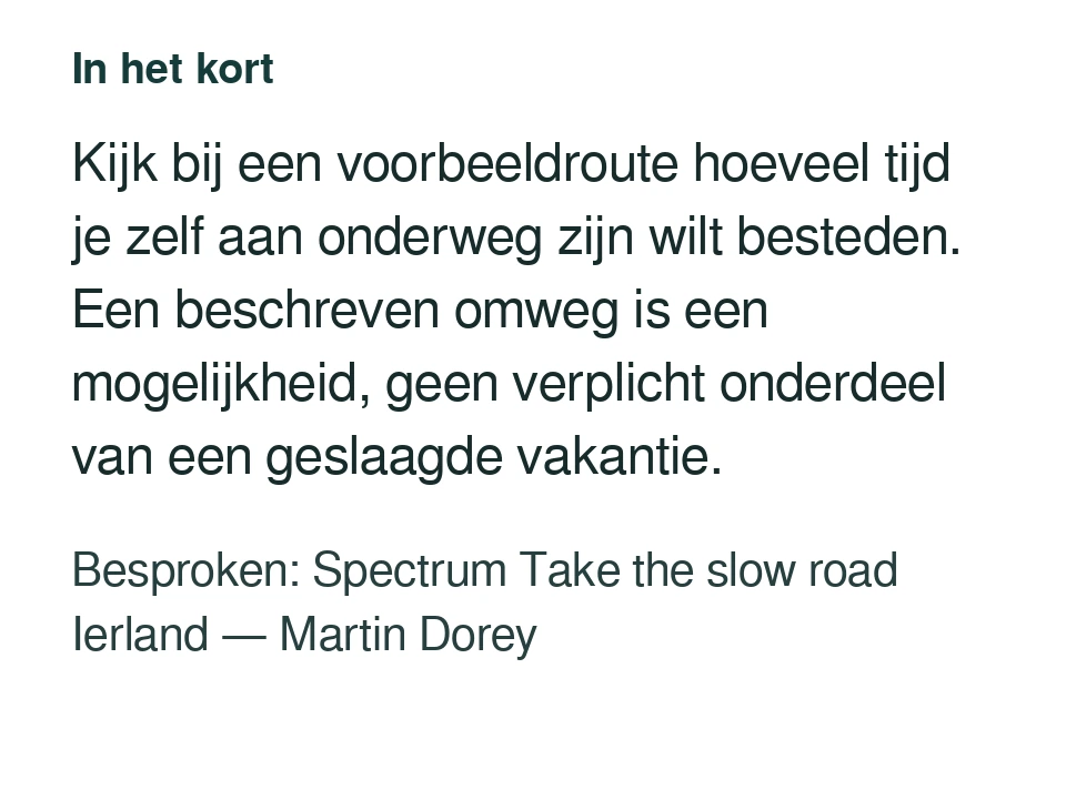 Kijk bij een voorbeeldroute hoeveel tijd je zelf aan onderweg zijn wilt besteden. Een beschreven omweg is een mogelijkheid, geen verplicht onderdeel van een geslaagde vakantie. Besproken: Spectrum Take the slow road Ierland — Martin Dorey.