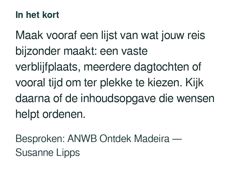 Maak vooraf een lijst van wat jouw reis bijzonder maakt: een vaste verblijfplaats, meerdere dagtochten of vooral tijd om ter plekke te kiezen. Kijk daarna of de inhoudsopgave die wensen helpt ordenen. Besproken: ANWB Ontdek Madeira — Susanne Lipps.