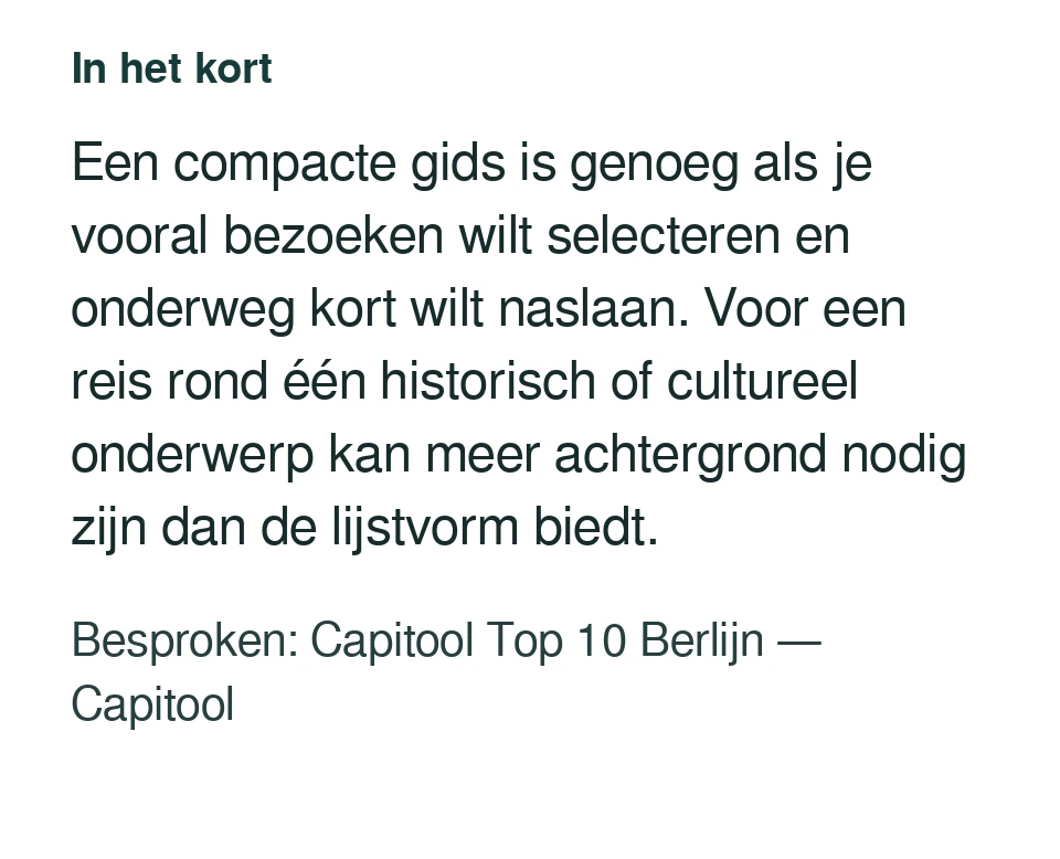 Een compacte gids is genoeg als je vooral bezoeken wilt selecteren en onderweg kort wilt naslaan. Voor een reis rond één historisch of cultureel onderwerp kan meer achtergrond nodig zijn dan de lijstvorm biedt. Besproken: Capitool Top 10 Berlijn — Capitool.