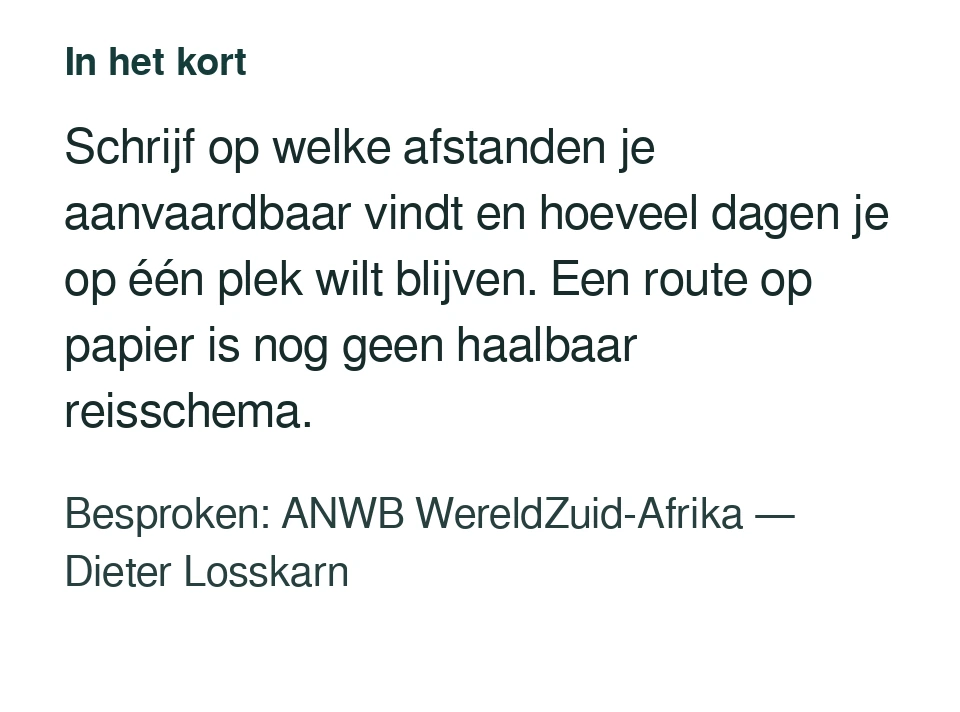 Schrijf op welke afstanden je aanvaardbaar vindt en hoeveel dagen je op één plek wilt blijven. Een route op papier is nog geen haalbaar reisschema. Besproken: ANWB WereldZuid-Afrika — Dieter Losskarn.