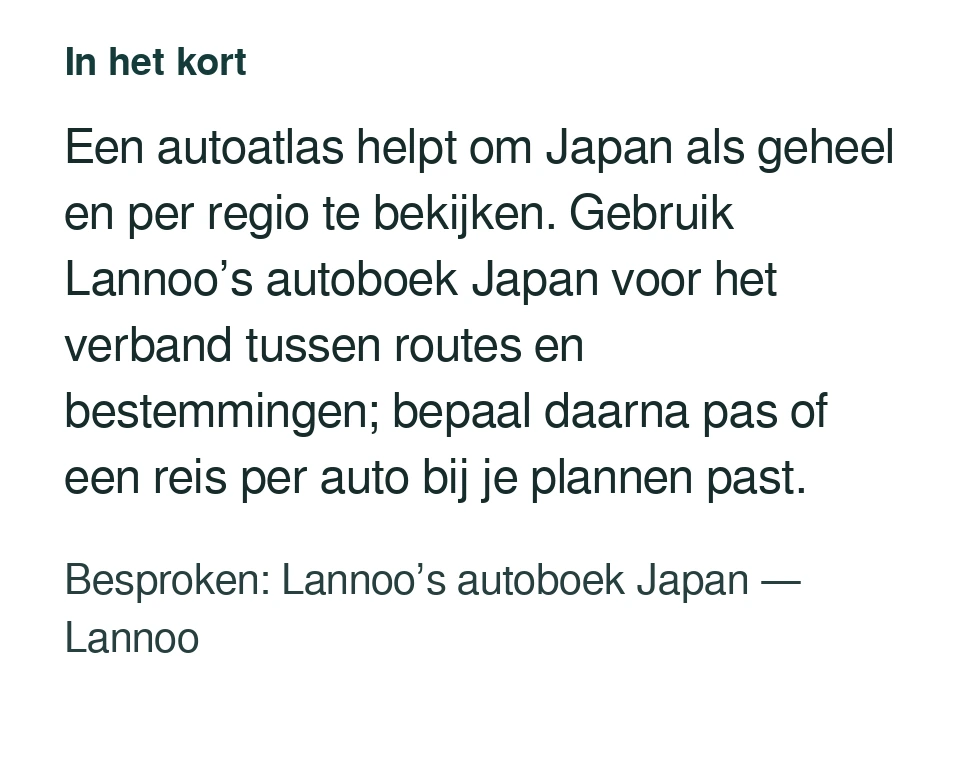 Een autoatlas helpt om Japan als geheel en per regio te bekijken. Gebruik Lannoo’s autoboek Japan voor het verband tussen routes en bestemmingen; bepaal daarna pas of een reis per auto bij je plannen past. Besproken: Lannoo’s autoboek Japan — Lannoo.