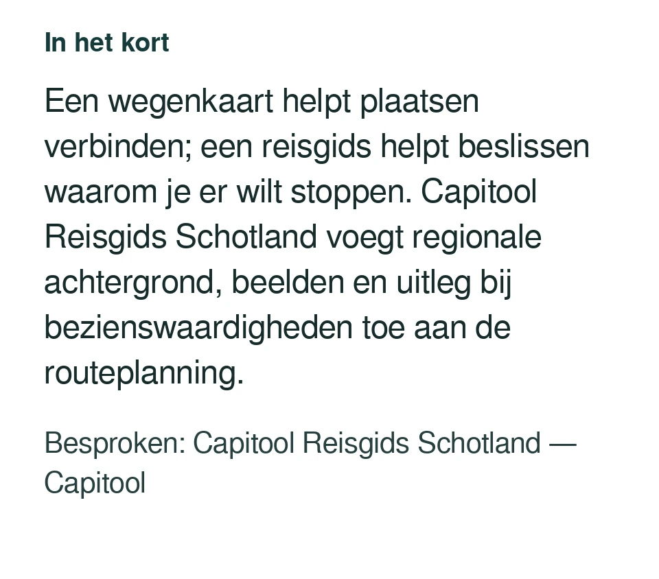Een wegenkaart helpt plaatsen verbinden; een reisgids helpt beslissen waarom je er wilt stoppen. Capitool Reisgids Schotland voegt regionale achtergrond, beelden en uitleg bij bezienswaardigheden toe aan de routeplanning. Besproken: Capitool Reisgids Schotland — Capitool.